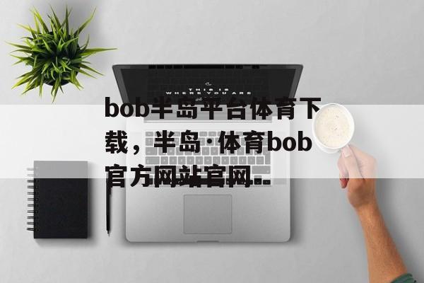 bob半岛平台体育下载，半岛·体育bob官方网站官网